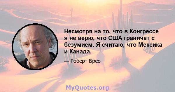 Несмотря на то, что в Конгрессе я не верю, что США граничат с безумием. Я считаю, что Мексика и Канада.