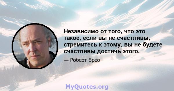 Независимо от того, что это такое, если вы не счастливы, стремитесь к этому, вы не будете счастливы достичь этого.