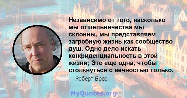 Независимо от того, насколько мы отшельничества мы склонны, мы представляем загробную жизнь как сообщество душ. Одно дело искать конфиденциальность в этой жизни; Это еще одна, чтобы столкнуться с вечностью только.