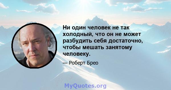 Ни один человек не так холодный, что он не может разбудить себя достаточно, чтобы мешать занятому человеку.