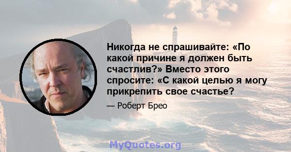 Никогда не спрашивайте: «По какой причине я должен быть счастлив?» Вместо этого спросите: «С какой целью я могу прикрепить свое счастье?