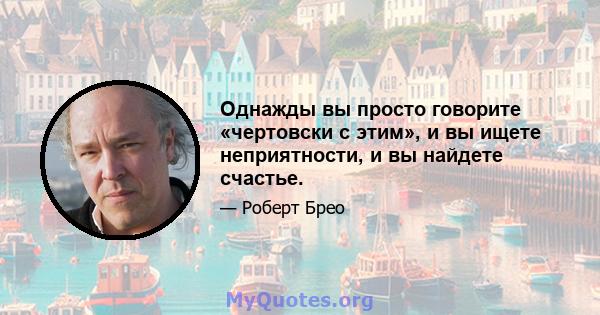 Однажды вы просто говорите «чертовски с этим», и вы ищете неприятности, и вы найдете счастье.