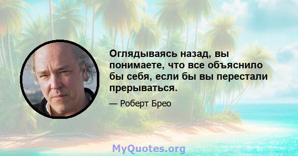 Оглядываясь назад, вы понимаете, что все объяснило бы себя, если бы вы перестали прерываться.