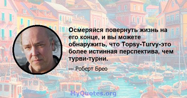 Осмеряйся повернуть жизнь на его конце, и вы можете обнаружить, что Topsy-Turvy-это более истинная перспектива, чем турви-турни.