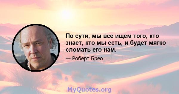 По сути, мы все ищем того, кто знает, кто мы есть, и будет мягко сломать его нам.