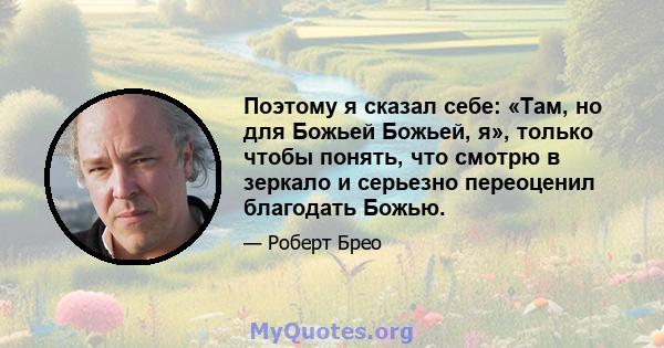 Поэтому я сказал себе: «Там, но для Божьей Божьей, я», только чтобы понять, что смотрю в зеркало и серьезно переоценил благодать Божью.