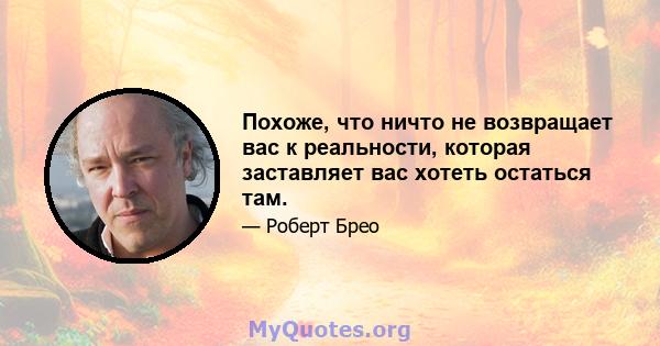 Похоже, что ничто не возвращает вас к реальности, которая заставляет вас хотеть остаться там.