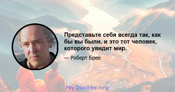 Представьте себя всегда так, как бы вы были, и это тот человек, которого увидит мир.