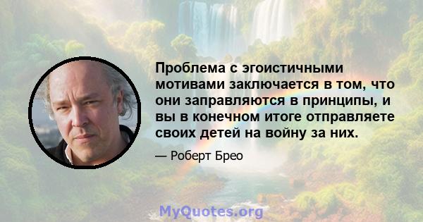 Проблема с эгоистичными мотивами заключается в том, что они заправляются в принципы, и вы в конечном итоге отправляете своих детей на войну за них.