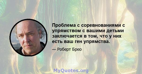 Проблема с соревнованиями с упрямством с вашими детьми заключается в том, что у них есть ваш ген упрямства.