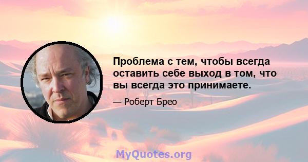 Проблема с тем, чтобы всегда оставить себе выход в том, что вы всегда это принимаете.