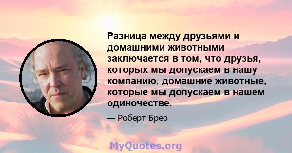 Разница между друзьями и домашними животными заключается в том, что друзья, которых мы допускаем в нашу компанию, домашние животные, которые мы допускаем в нашем одиночестве.