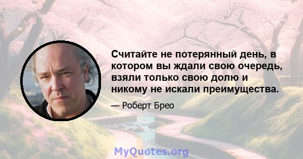 Считайте не потерянный день, в котором вы ждали свою очередь, взяли только свою долю и никому не искали преимущества.