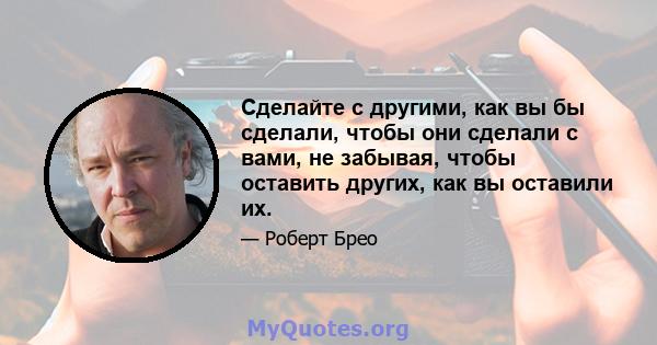 Сделайте с другими, как вы бы сделали, чтобы они сделали с вами, не забывая, чтобы оставить других, как вы оставили их.