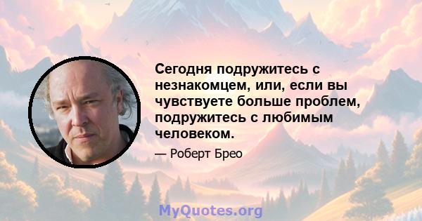 Сегодня подружитесь с незнакомцем, или, если вы чувствуете больше проблем, подружитесь с любимым человеком.