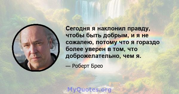 Сегодня я наклонил правду, чтобы быть добрым, и я не сожалею, потому что я гораздо более уверен в том, что доброжелательно, чем я.