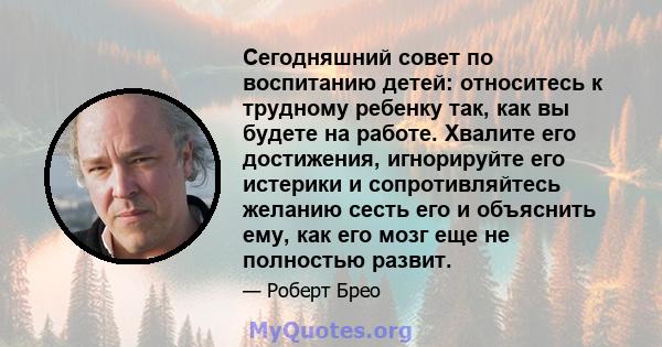 Сегодняшний совет по воспитанию детей: относитесь к трудному ребенку так, как вы будете на работе. Хвалите его достижения, игнорируйте его истерики и сопротивляйтесь желанию сесть его и объяснить ему, как его мозг еще