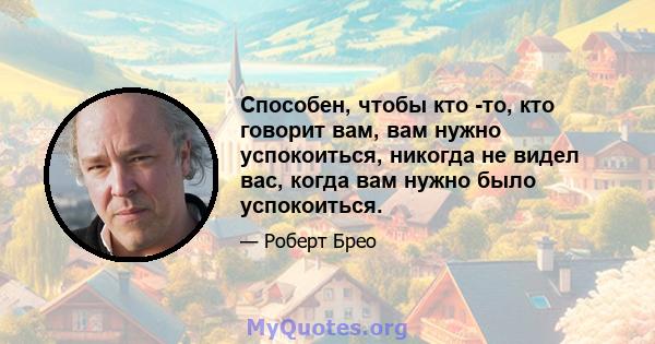 Способен, чтобы кто -то, кто говорит вам, вам нужно успокоиться, никогда не видел вас, когда вам нужно было успокоиться.