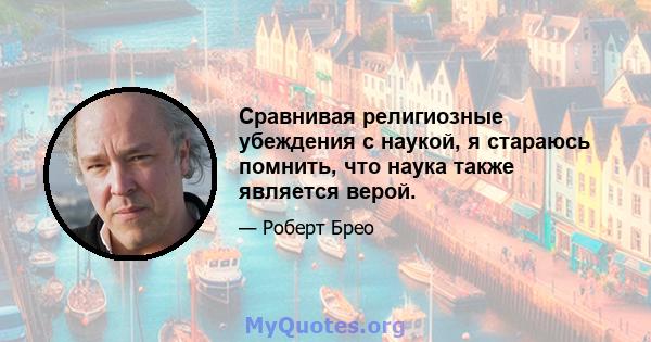 Сравнивая религиозные убеждения с наукой, я стараюсь помнить, что наука также является верой.