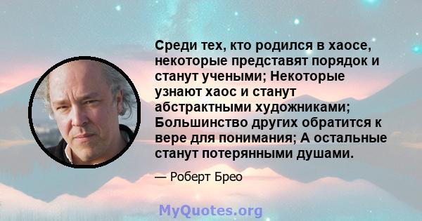 Среди тех, кто родился в хаосе, некоторые представят порядок и станут учеными; Некоторые узнают хаос и станут абстрактными художниками; Большинство других обратится к вере для понимания; А остальные станут потерянными