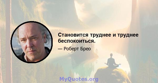 Становится труднее и труднее беспокоиться.