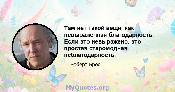 Там нет такой вещи, как невыраженная благодарность. Если это невыражено, это простая старомодная неблагодарность.