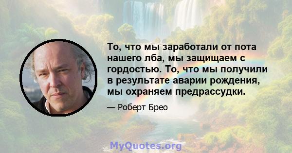 То, что мы заработали от пота нашего лба, мы защищаем с гордостью. То, что мы получили в результате аварии рождения, мы охраняем предрассудки.