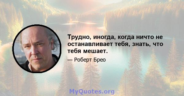 Трудно, иногда, когда ничто не останавливает тебя, знать, что тебя мешает.