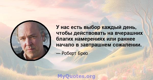 У нас есть выбор каждый день, чтобы действовать на вчерашних благих намерениях или раннее начало в завтрашнем сожалении.