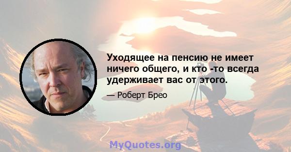 Уходящее на пенсию не имеет ничего общего, и кто -то всегда удерживает вас от этого.