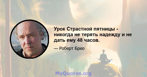 Урок Страстной пятницы - никогда не терять надежду и не дать ему 48 часов.