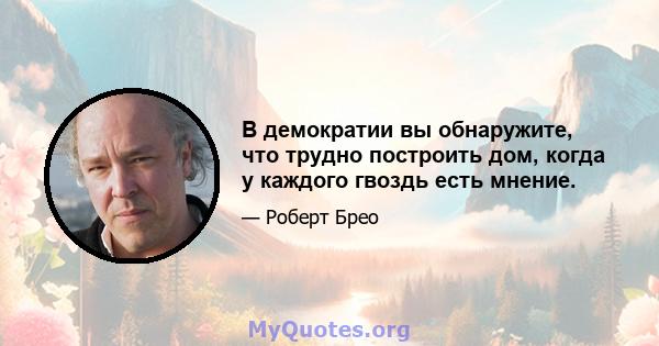 В демократии вы обнаружите, что трудно построить дом, когда у каждого гвоздь есть мнение.