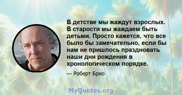 В детстве мы жаждут взрослых. В старости мы жаждаем быть детьми. Просто кажется, что все было бы замечательно, если бы нам не пришлось праздновать наши дни рождения в хронологическом порядке.