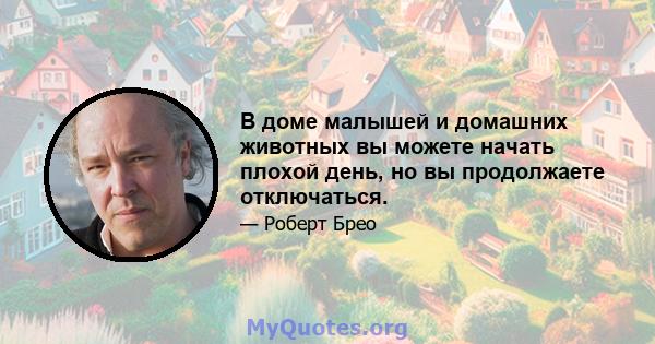 В доме малышей и домашних животных вы можете начать плохой день, но вы продолжаете отключаться.