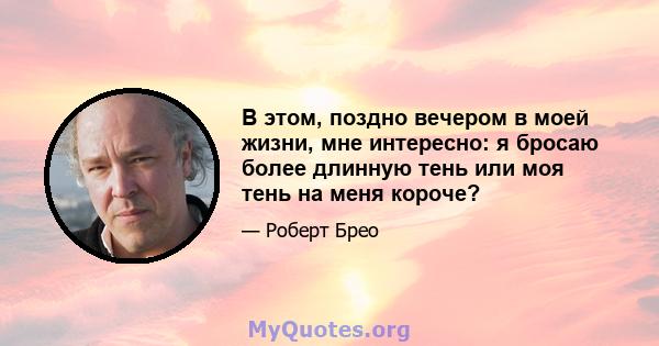 В этом, поздно вечером в моей жизни, мне интересно: я бросаю более длинную тень или моя тень на меня короче?