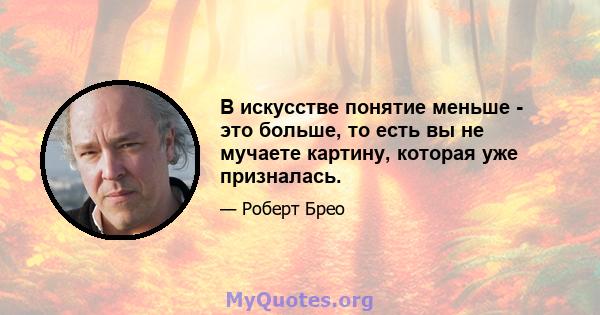 В искусстве понятие меньше - это больше, то есть вы не мучаете картину, которая уже призналась.