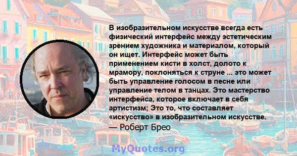 В изобразительном искусстве всегда есть физический интерфейс между эстетическим зрением художника и материалом, который он ищет. Интерфейс может быть применением кисти в холст, долото к мрамору, поклоняться к струне ... 