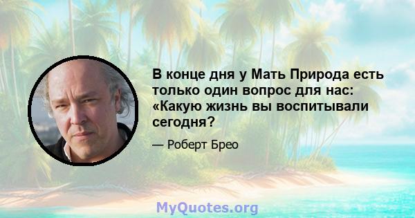 В конце дня у Мать Природа есть только один вопрос для нас: «Какую жизнь вы воспитывали сегодня?