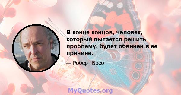 В конце концов, человек, который пытается решить проблему, будет обвинен в ее причине.