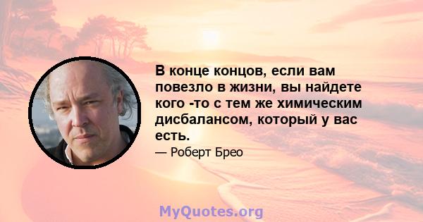 В конце концов, если вам повезло в жизни, вы найдете кого -то с тем же химическим дисбалансом, который у вас есть.