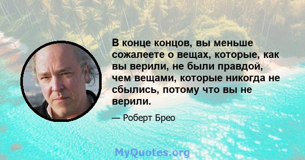 В конце концов, вы меньше сожалеете о вещах, которые, как вы верили, не были правдой, чем вещами, которые никогда не сбылись, потому что вы не верили.