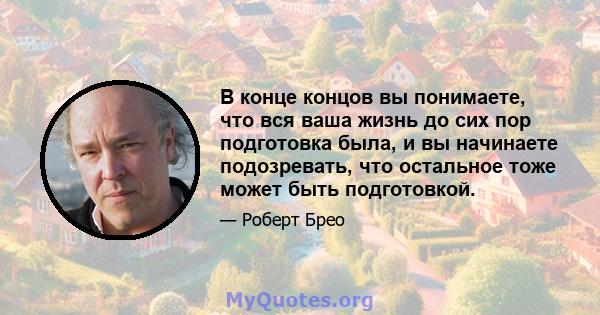 В конце концов вы понимаете, что вся ваша жизнь до сих пор подготовка была, и вы начинаете подозревать, что остальное тоже может быть подготовкой.