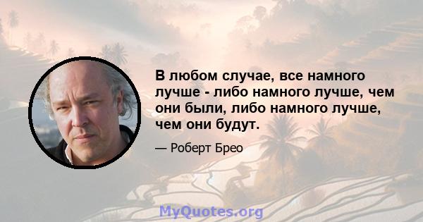 В любом случае, все намного лучше - либо намного лучше, чем они были, либо намного лучше, чем они будут.