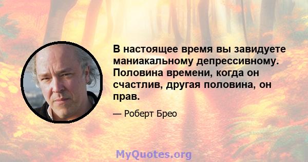 В настоящее время вы завидуете маниакальному депрессивному. Половина времени, когда он счастлив, другая половина, он прав.