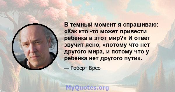 В темный момент я спрашиваю: «Как кто -то может привести ребенка в этот мир?» И ответ звучит ясно, «потому что нет другого мира, и потому что у ребенка нет другого пути».