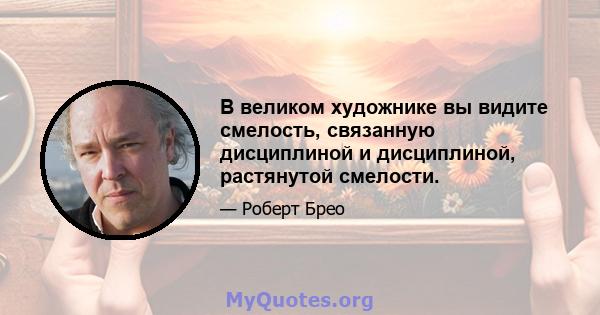 В великом художнике вы видите смелость, связанную дисциплиной и дисциплиной, растянутой смелости.