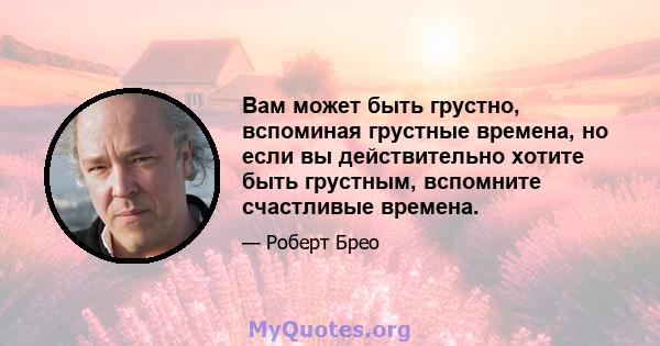 Вам может быть грустно, вспоминая грустные времена, но если вы действительно хотите быть грустным, вспомните счастливые времена.