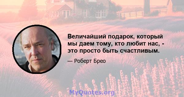 Величайший подарок, который мы даем тому, кто любит нас, - это просто быть счастливым.