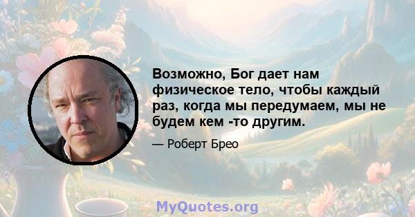 Возможно, Бог дает нам физическое тело, чтобы каждый раз, когда мы передумаем, мы не будем кем -то другим.