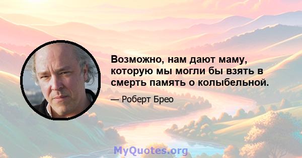 Возможно, нам дают маму, которую мы могли бы взять в смерть память о колыбельной.